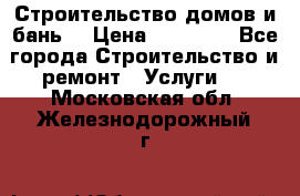 Строительство домов и бань  › Цена ­ 10 000 - Все города Строительство и ремонт » Услуги   . Московская обл.,Железнодорожный г.